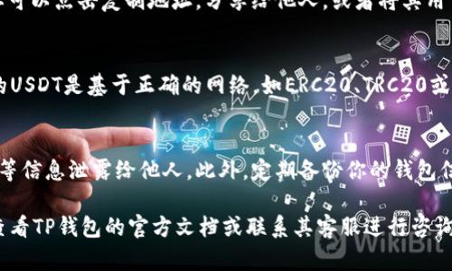 要在TP钱包创建USDT地址，可以按照以下步骤进行操作。TP钱包（TokenPocket）是一款多链钱包，支持多种加密货币的存储和交易，包括USDT。具体步骤如下：

下载并安装TP钱包
首先，你需要在你的手机上下载并安装TP钱包。你可以在App Store（iOS设备）或者Google Play（安卓设备）中搜索“TP钱包”进行下载。安装完成后，打开应用程序。

创建新钱包或导入钱包
打开TP钱包后，应用会提示你创建新钱包或导入已有钱包。选择“创建新钱包”选项。如果你已经有一个钱包，并且希望在现有钱包中添加USDT地址，也可以选择导入钱包，并使用助记词或私钥进行恢复。

设置安全选项
在创建新钱包时，你需要设置一个强密码，以保护你的钱包安全。建议使用复杂度较高的密码，并妥善保存。系统也会提供助记词，请务必记下这组助记词，因为它是你恢复钱包的钥匙，丢失将无法找回。

选择添加币种
创建完钱包后，进入钱包主页，你会看到一个“添加币种